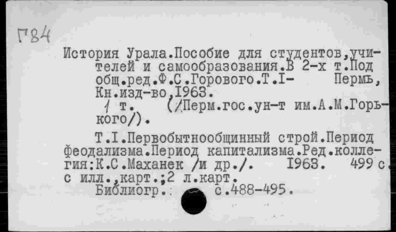 ﻿История Урала.Пособие для студентов,учителей и самообразования.В 2-х т.Под общ .ред.Ф .С .Горового .T.I-	Пермь,
Кн.изд-во.1963.
У т. (/Перм.гос.ун-т им.А.М.Горь кого/).
Т.1.Первобытнообщинный строй.Период феодализма.Период капитализма.Ред.коллегия; К.С .Маханек /и др./.	1963.	499 с
с илл.,карт.;2 л.карт.
Биолиогр.: Ä с.488-495.
с.488-495.